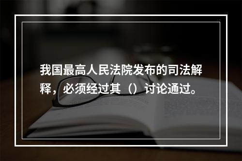 我国最高人民法院发布的司法解释，必须经过其（）讨论通过。