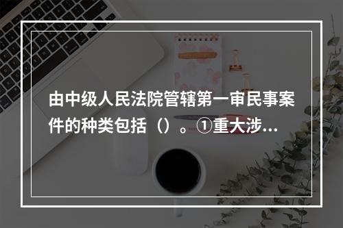 由中级人民法院管辖第一审民事案件的种类包括（）。①重大涉外案