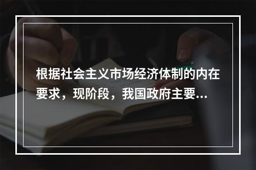 根据社会主义市场经济体制的内在要求，现阶段，我国政府主要的经