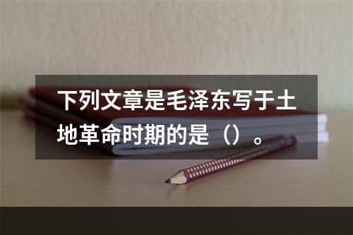 下列文章是毛泽东写于土地革命时期的是（）。