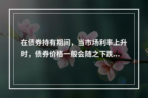 在债券持有期间，当市场利率上升时，债券价格一般会随之下跌。（