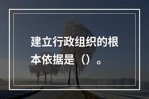 建立行政组织的根本依据是（）。