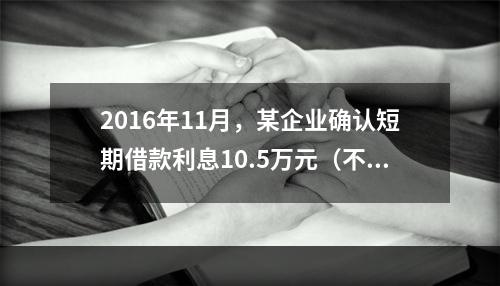 2016年11月，某企业确认短期借款利息10.5万元（不考虑