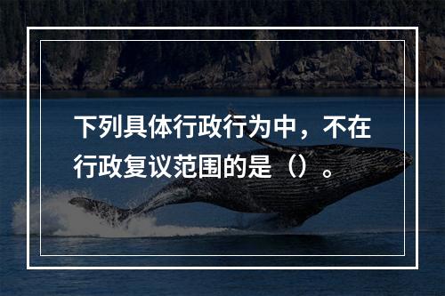 下列具体行政行为中，不在行政复议范围的是（）。