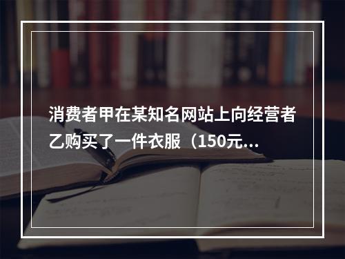 消费者甲在某知名网站上向经营者乙购买了一件衣服（150元），