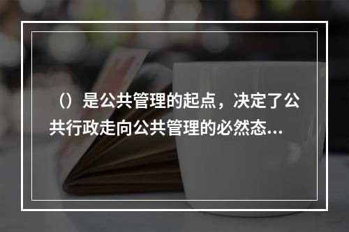 （）是公共管理的起点，决定了公共行政走向公共管理的必然态势。