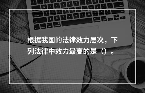 根据我国的法律效力层次，下列法律中效力最高的是（）。