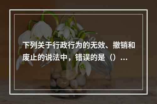 下列关于行政行为的无效、撤销和废止的说法中，错误的是（）。