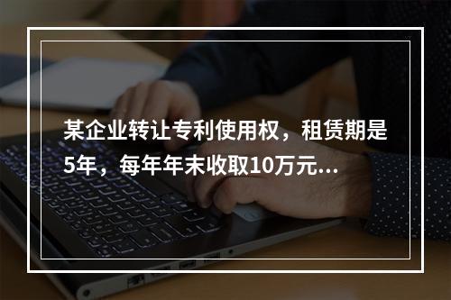 某企业转让专利使用权，租赁期是5年，每年年末收取10万元，2