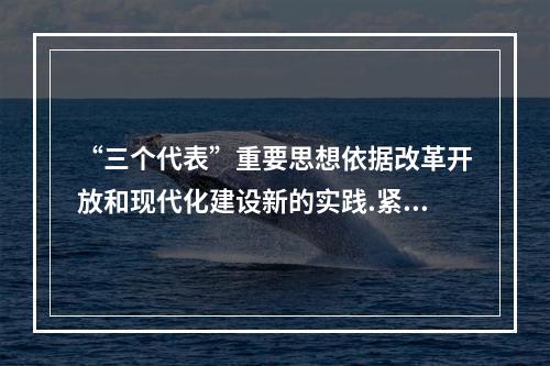 “三个代表”重要思想依据改革开放和现代化建设新的实践.紧紧把