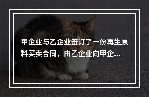 甲企业与乙企业签订了一份再生原料买卖合同，由乙企业向甲企业供