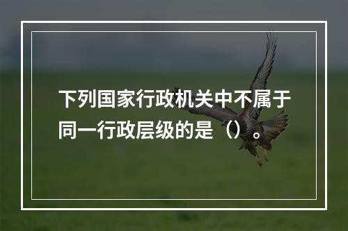 下列国家行政机关中不属于同一行政层级的是（）。