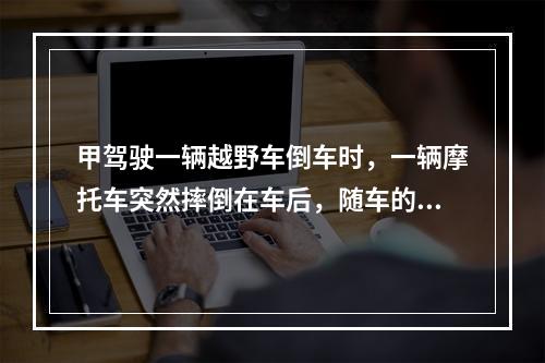 甲驾驶一辆越野车倒车时，一辆摩托车突然摔倒在车后，随车的包里