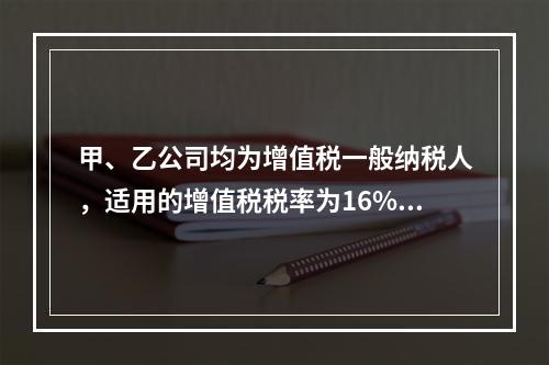 甲、乙公司均为增值税一般纳税人，适用的增值税税率为16%，甲