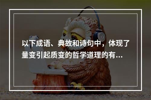 以下成语、典故和诗句中，体现了量变引起质变的哲学道理的有（）