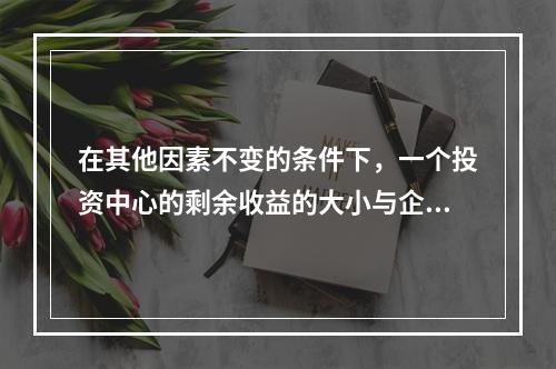 在其他因素不变的条件下，一个投资中心的剩余收益的大小与企业投