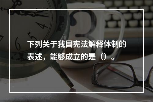 下列关于我国宪法解释体制的表述，能够成立的是（）。