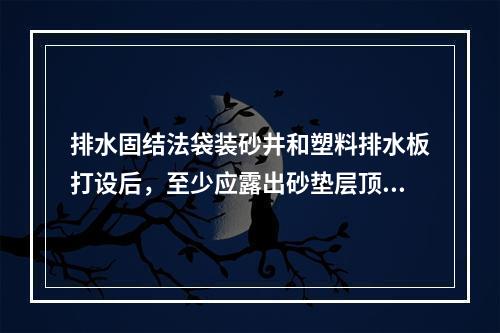 排水固结法袋装砂井和塑料排水板打设后，至少应露出砂垫层顶面(