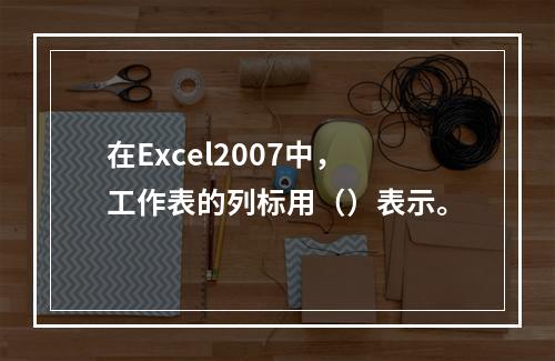 在Excel2007中，工作表的列标用（）表示。