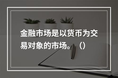 金融市场是以货币为交易对象的市场。（）