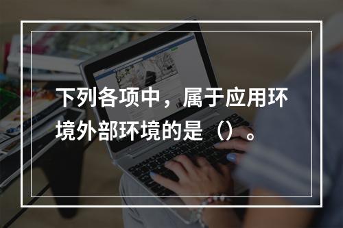 下列各项中，属于应用环境外部环境的是（）。