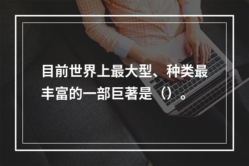 目前世界上最大型、种类最丰富的一部巨著是（）。