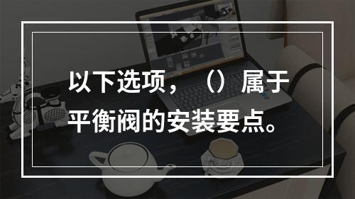 以下选项，（）属于平衡阀的安装要点。