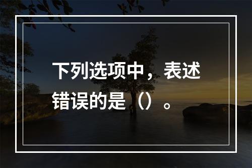 下列选项中，表述错误的是（）。