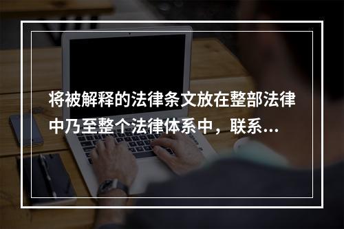 将被解释的法律条文放在整部法律中乃至整个法律体系中，联系此法