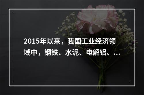 2015年以来，我国工业经济领域中，钢铁、水泥、电解铝、平板