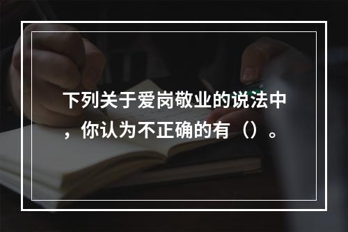 下列关于爱岗敬业的说法中，你认为不正确的有（）。