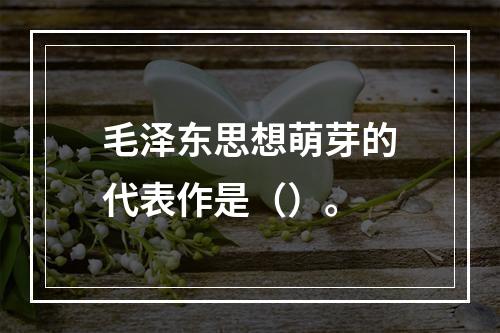 毛泽东思想萌芽的代表作是（）。