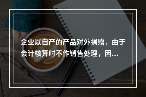 企业以自产的产品对外捐赠，由于会计核算时不作销售处理，因此，