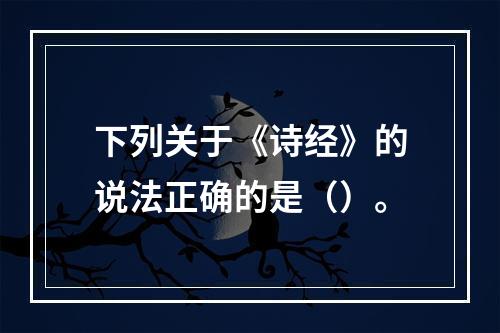 下列关于《诗经》的说法正确的是（）。