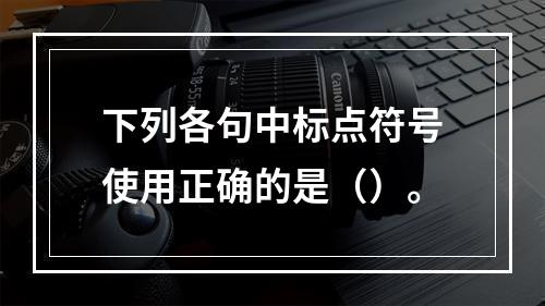 下列各句中标点符号使用正确的是（）。