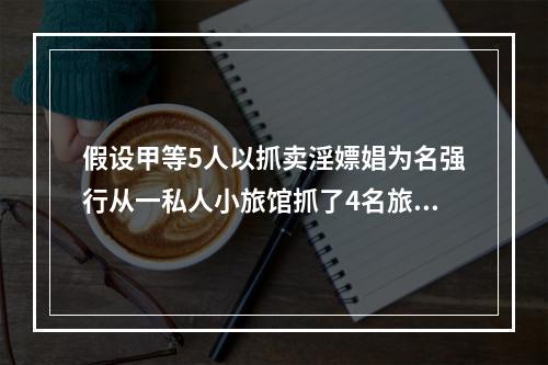 假设甲等5人以抓卖淫嫖娼为名强行从一私人小旅馆抓了4名旅客.