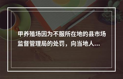 甲养殖场因为不服所在地的县市场监督管理局的处罚，向当地人民法