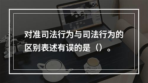 对准司法行为与司法行为的区别表述有误的是（）。