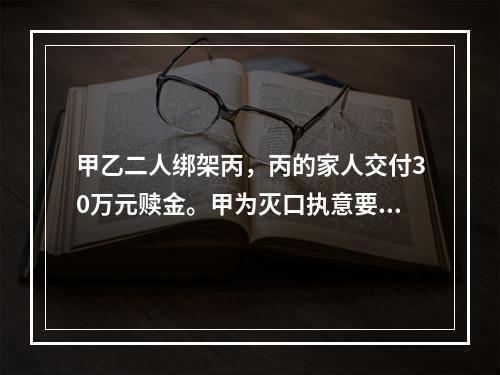 甲乙二人绑架丙，丙的家人交付30万元赎金。甲为灭口执意要杀掉