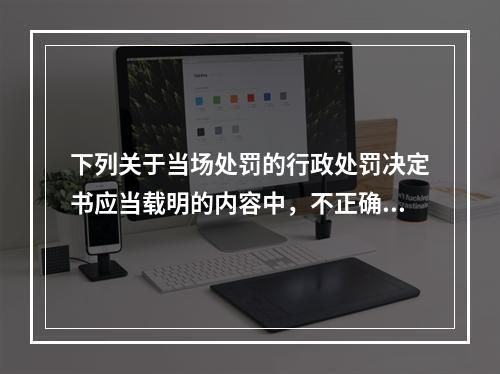 下列关于当场处罚的行政处罚决定书应当载明的内容中，不正确的是