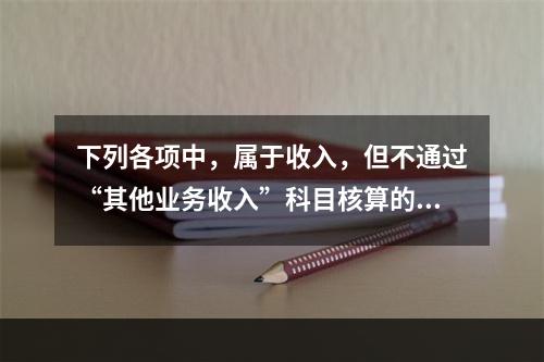 下列各项中，属于收入，但不通过“其他业务收入”科目核算的有（