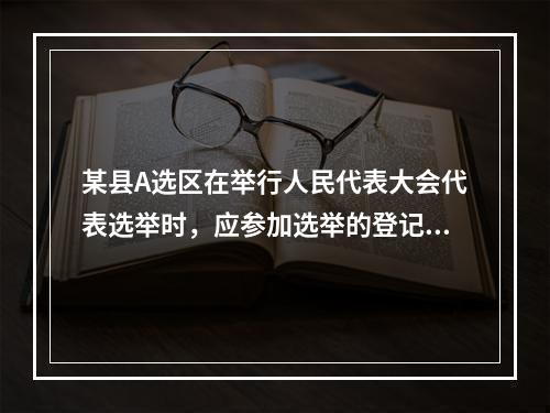 某县A选区在举行人民代表大会代表选举时，应参加选举的登记选民