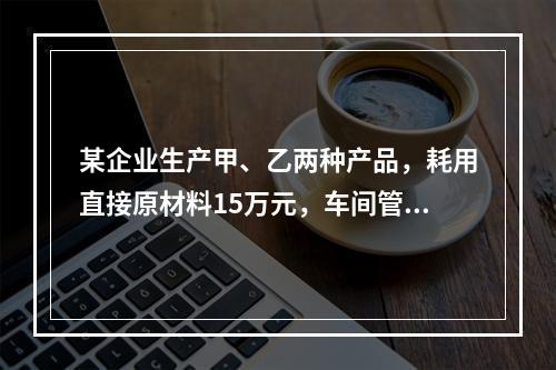 某企业生产甲、乙两种产品，耗用直接原材料15万元，车间管理人