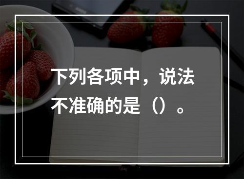 下列各项中，说法不准确的是（）。