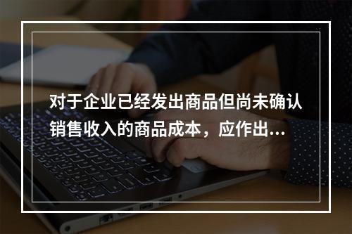 对于企业已经发出商品但尚未确认销售收入的商品成本，应作出的会