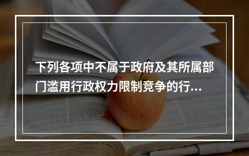 下列各项中不属于政府及其所属部门滥用行政权力限制竞争的行为的