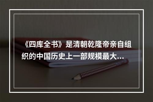 《四库全书》是清朝乾隆帝亲自组织的中国历史上一部规模最大的丛