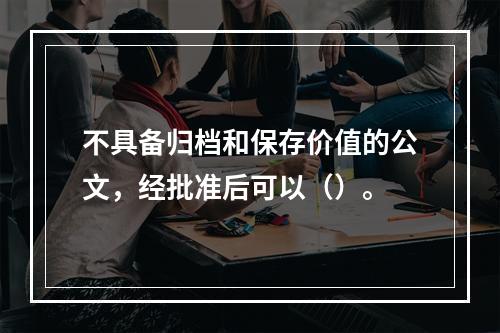 不具备归档和保存价值的公文，经批准后可以（）。