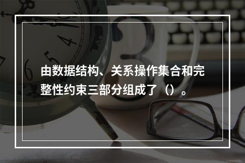 由数据结构、关系操作集合和完整性约束三部分组成了（）。