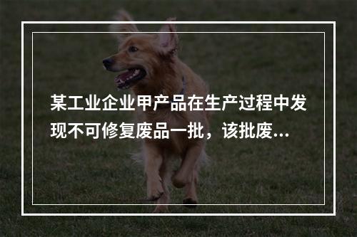 某工业企业甲产品在生产过程中发现不可修复废品一批，该批废品的